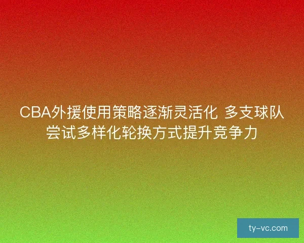 CBA外援使用策略逐渐灵活化 多支球队尝试多样化轮换方式提升竞争力