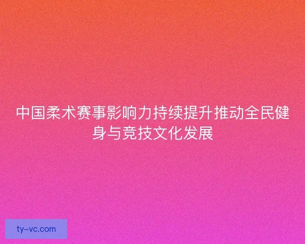 中国柔术赛事影响力持续提升推动全民健身与竞技文化发展