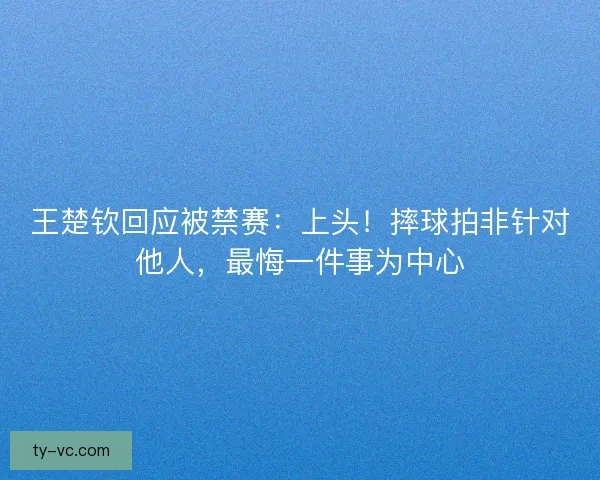 王楚钦回应被禁赛：上头！摔球拍非针对他人，最悔一件事为中心