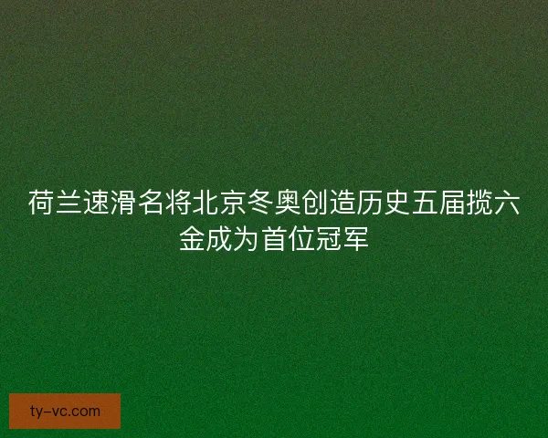 荷兰速滑名将北京冬奥创造历史五届揽六金成为首位冠军
