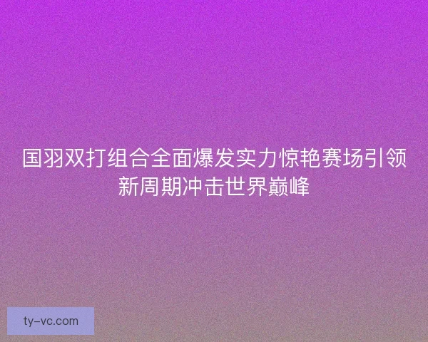 国羽双打组合全面爆发实力惊艳赛场引领新周期冲击世界巅峰