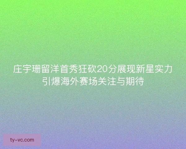 庄宇珊留洋首秀狂砍20分展现新星实力引爆海外赛场关注与期待